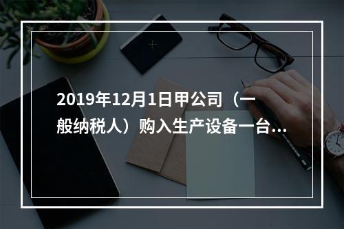 2019年12月1日甲公司（一般纳税人）购入生产设备一台，支