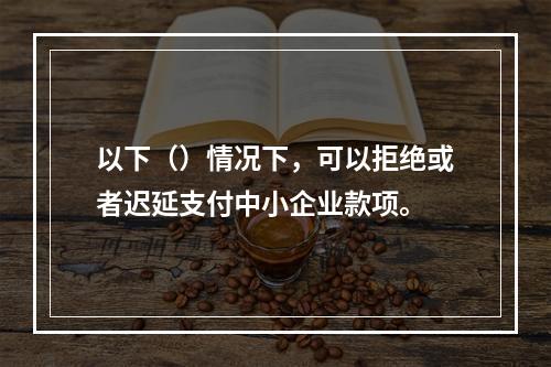 以下（）情况下，可以拒绝或者迟延支付中小企业款项。