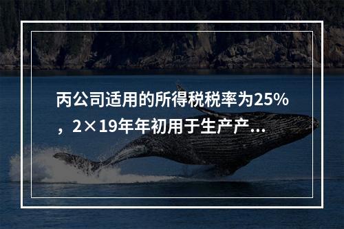 丙公司适用的所得税税率为25%，2×19年年初用于生产产品的