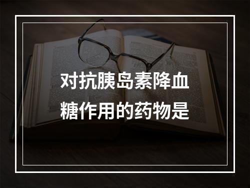 对抗胰岛素降血糖作用的药物是