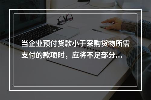 当企业预付货款小于采购货物所需支付的款项时，应将不足部分补付