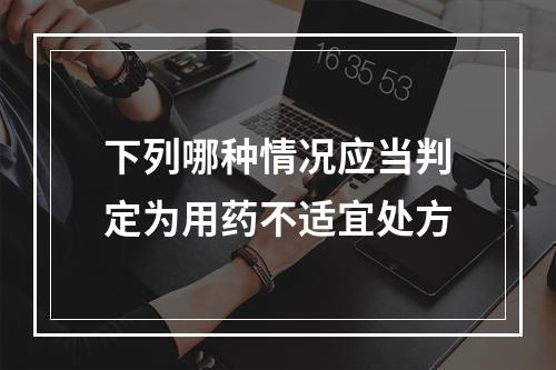 下列哪种情况应当判定为用药不适宜处方