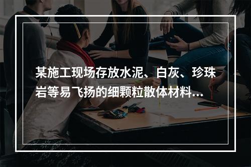 某施工现场存放水泥、白灰、珍珠岩等易飞扬的细颗粒散体材料，应