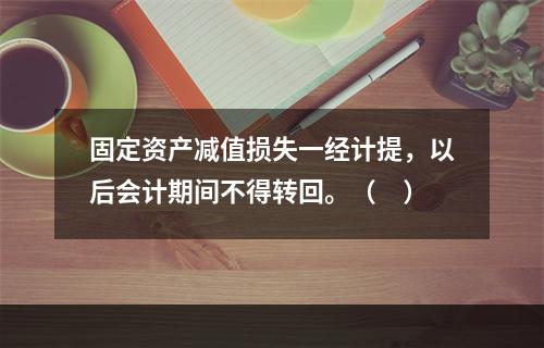 固定资产减值损失一经计提，以后会计期间不得转回。（　）