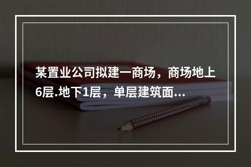 某置业公司拟建一商场，商场地上6层.地下1层，单层建筑面积4