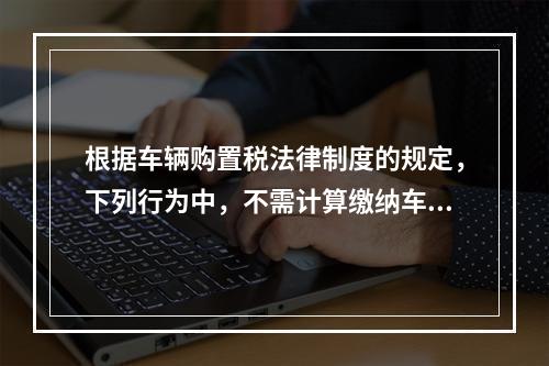 根据车辆购置税法律制度的规定，下列行为中，不需计算缴纳车辆购