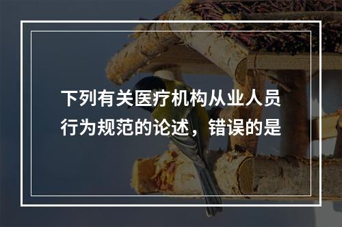 下列有关医疗机构从业人员行为规范的论述，错误的是