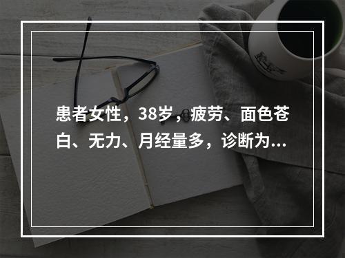 患者女性，38岁，疲劳、面色苍白、无力、月经量多，诊断为“缺