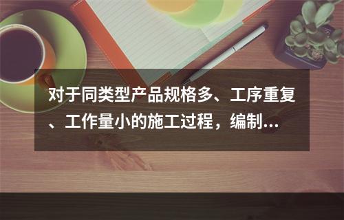 对于同类型产品规格多、工序重复、工作量小的施工过程，编制人工