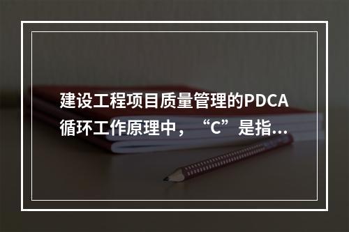 建设工程项目质量管理的PDCA循环工作原理中，“C”是指（　