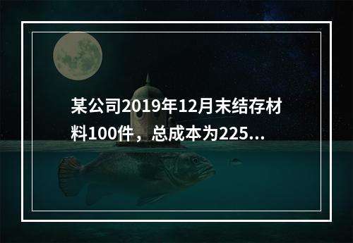 某公司2019年12月末结存材料100件，总成本为225万元