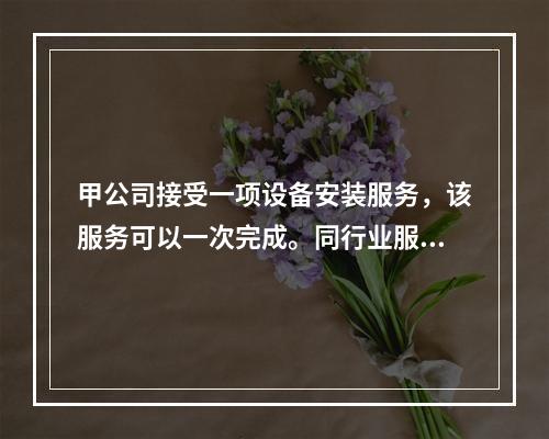 甲公司接受一项设备安装服务，该服务可以一次完成。同行业服务收