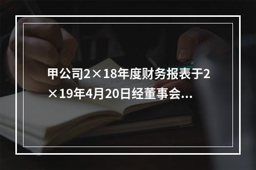 甲公司2×18年度财务报表于2×19年4月20日经董事会批准