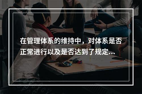 在管理体系的维持中，对体系是否正常进行以及是否达到了规定的目