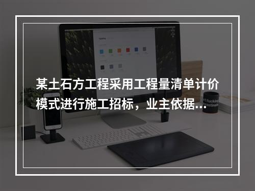 某土石方工程采用工程量清单计价模式进行施工招标，业主依据《建