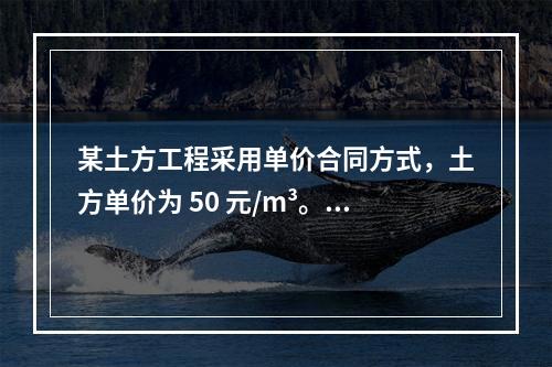 某土方工程采用单价合同方式，土方单价为 50 元/m³。清单