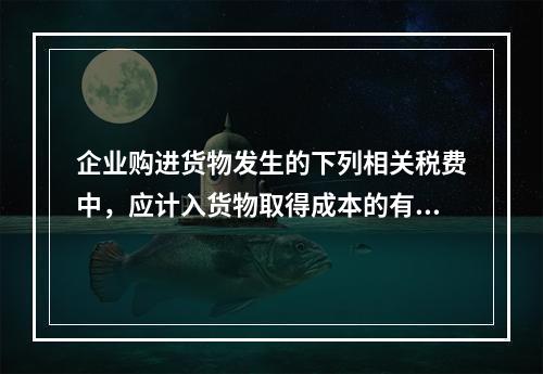 企业购进货物发生的下列相关税费中，应计入货物取得成本的有（　