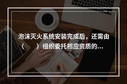 泡沫灭火系统安装完成后，还需由（  ）组织委托相应资质的消防