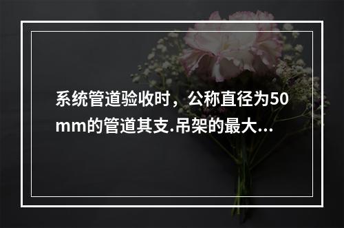 系统管道验收时，公称直径为50mm的管道其支.吊架的最大间距