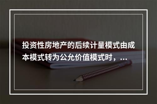 投资性房地产的后续计量模式由成本模式转为公允价值模式时，公允