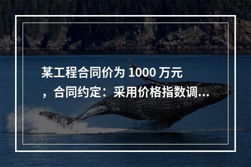 某工程合同价为 1000 万元，合同约定：采用价格指数调整价