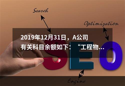 2019年12月31日，A公司有关科目余额如下：“工程物资”