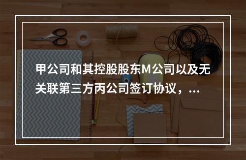 甲公司和其控股股东M公司以及无关联第三方丙公司签订协议，分别