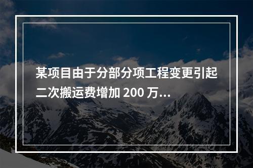 某项目由于分部分项工程变更引起二次搬运费增加 200 万，环