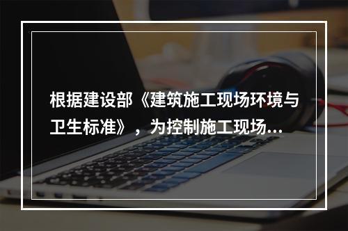 根据建设部《建筑施工现场环境与卫生标准》，为控制施工现场作业