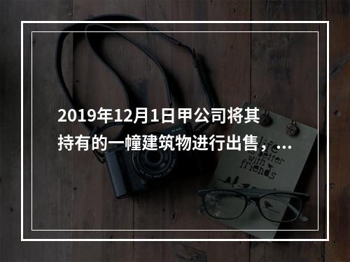 2019年12月1日甲公司将其持有的一幢建筑物进行出售，该建