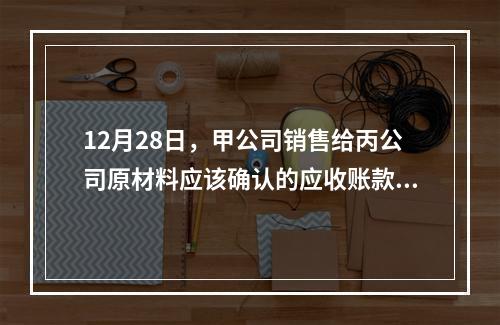 12月28日，甲公司销售给丙公司原材料应该确认的应收账款为（