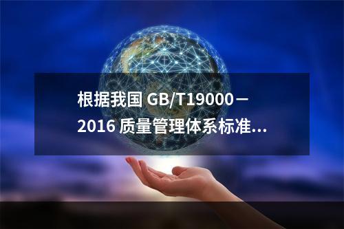 根据我国 GB/T19000－2016 质量管理体系标准，质