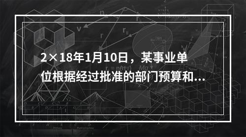 2×18年1月10日，某事业单位根据经过批准的部门预算和用款