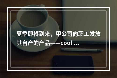 夏季即将到来，甲公司向职工发放其自产的产品——cool 牌空