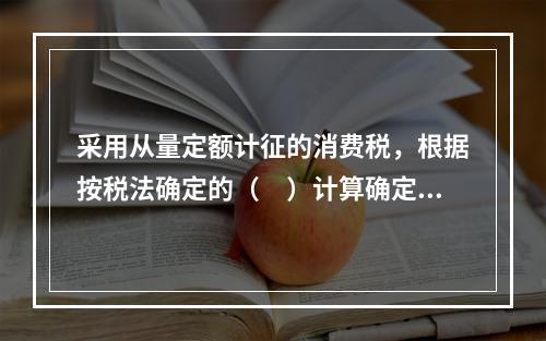 采用从量定额计征的消费税，根据按税法确定的（　）计算确定。