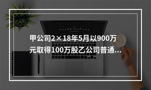 甲公司2×18年5月以900万元取得100万股乙公司普通股，