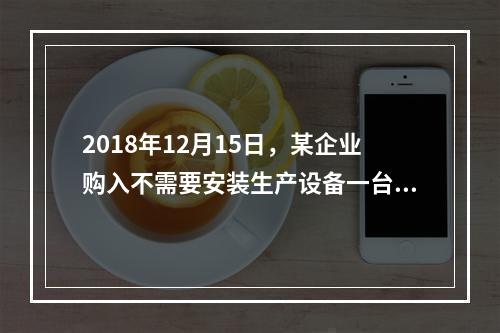 2018年12月15日，某企业购入不需要安装生产设备一台，原