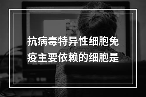 抗病毒特异性细胞免疫主要依赖的细胞是