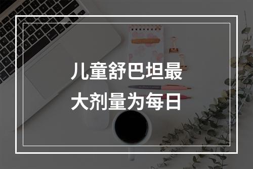 儿童舒巴坦最大剂量为每日