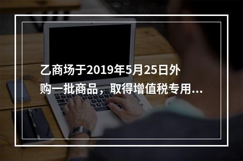 乙商场于2019年5月25日外购一批商品，取得增值税专用发票