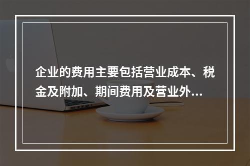 企业的费用主要包括营业成本、税金及附加、期间费用及营业外支出