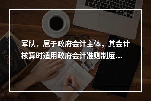 军队，属于政府会计主体，其会计核算时适用政府会计准则制度。（