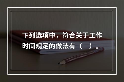 下列选项中，符合关于工作时间规定的做法有（　）。