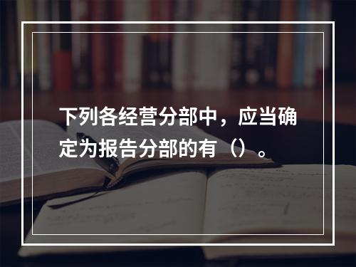 下列各经营分部中，应当确定为报告分部的有（）。