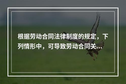 根据劳动合同法律制度的规定，下列情形中，可导致劳动合同关系终