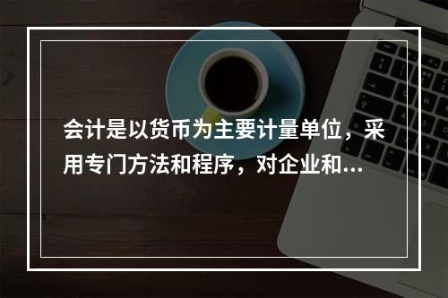 会计是以货币为主要计量单位，采用专门方法和程序，对企业和行政