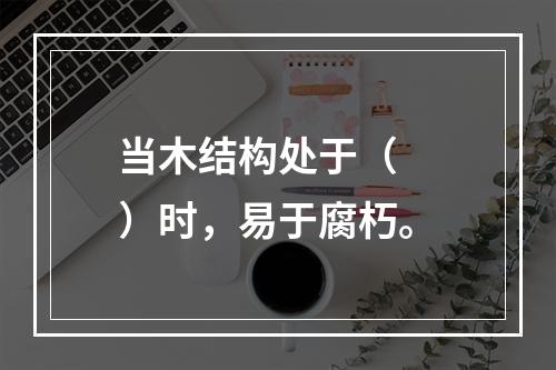 当木结构处于（　　）时，易于腐朽。