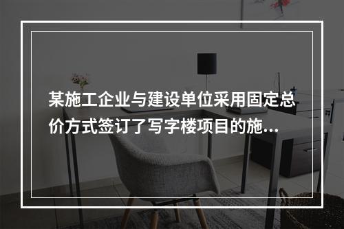 某施工企业与建设单位采用固定总价方式签订了写字楼项目的施工总