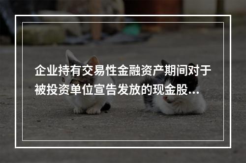 企业持有交易性金融资产期间对于被投资单位宣告发放的现金股利，