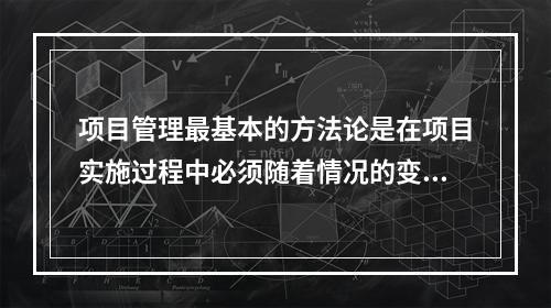 项目管理最基本的方法论是在项目实施过程中必须随着情况的变化进